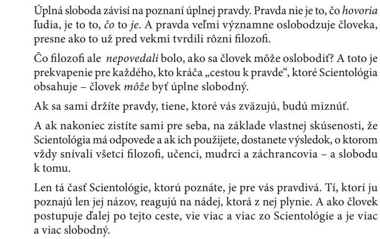 Čo ﬁlozoﬁ ale nepovedali bolo, ako sa človek môže oslobodiť? A toto je prekvapenie pre každého, kto kráča „cestou k pravde“, ktoré Scientológia obsahuje – človek môže byť úplne slobodný. Ak sa sami držíte pravdy, tiene, ktoré vás zväzujú, budú miznúť. A ak nakoniec zistíte sami pre seba, na základe vlastnej skúsenosti, že Scientológia má odpovede a ak ich použijete, dostanete výsledok, o ktorom vždy snívali všetci ﬁlozoﬁ, učenci, mudrci a záchrancovia – a slobodu k tomu. Len tá časť Scientológie, ktorú poznáte, je pre vás pravdivá. Tí, ktorí ju poznajú len jej názov, reagujú na nádej, ktorá z nej plynie. A ako človek postupuje ďalej po tejto ceste, vie viac a viac zo Scientológie a je viac a viac slobodný.